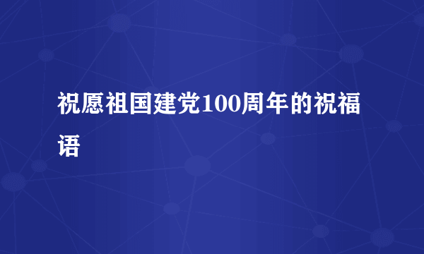 祝愿祖国建党100周年的祝福语