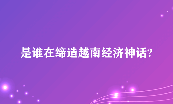 是谁在缔造越南经济神话?