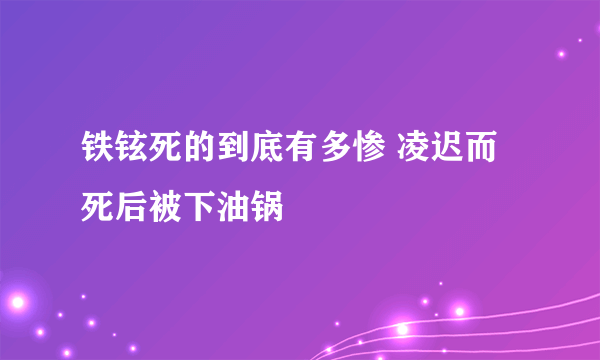 铁铉死的到底有多惨 凌迟而死后被下油锅