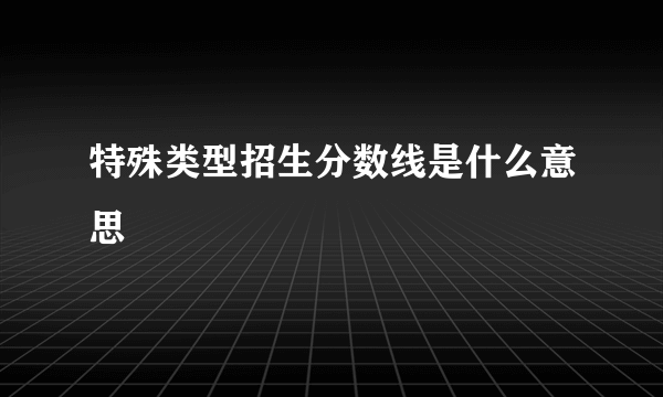 特殊类型招生分数线是什么意思