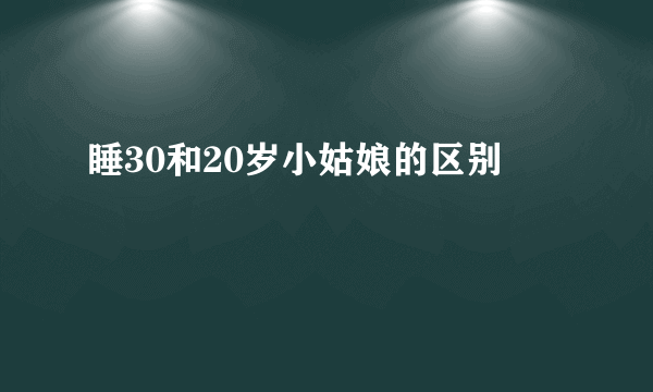 睡30和20岁小姑娘的区别