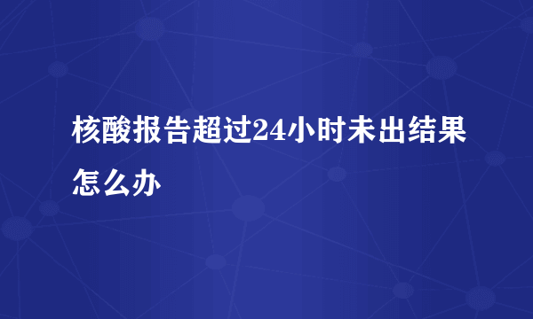 核酸报告超过24小时未出结果怎么办