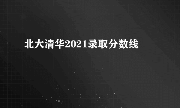 北大清华2021录取分数线