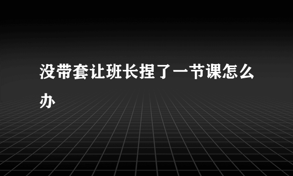 没带套让班长捏了一节课怎么办