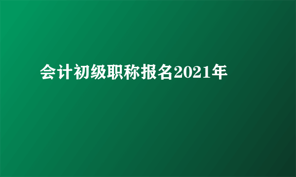 会计初级职称报名2021年