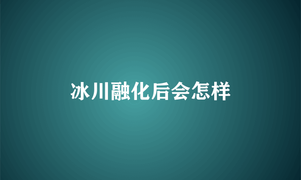 冰川融化后会怎样