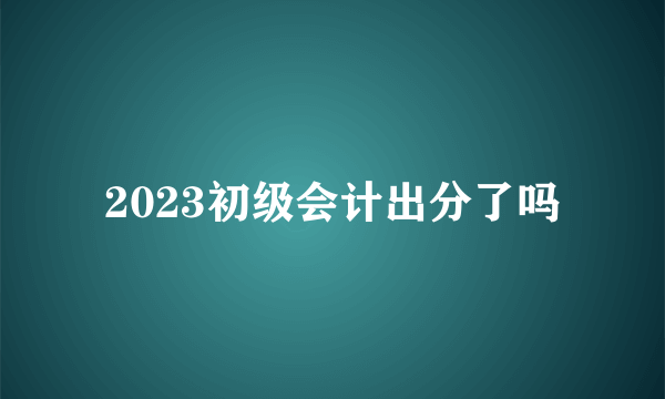 2023初级会计出分了吗