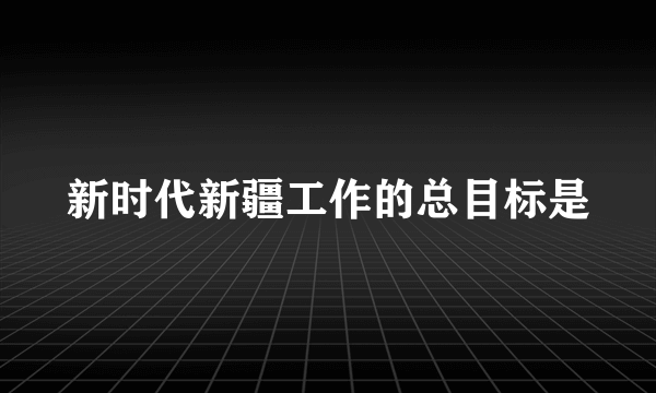 新时代新疆工作的总目标是