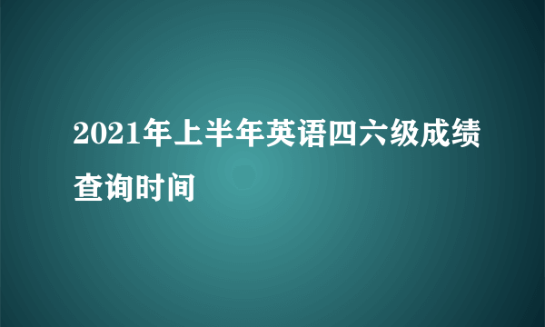 2021年上半年英语四六级成绩查询时间