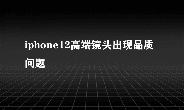 iphone12高端镜头出现品质问题