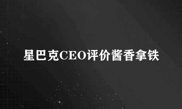 星巴克CEO评价酱香拿铁