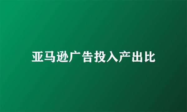 亚马逊广告投入产出比