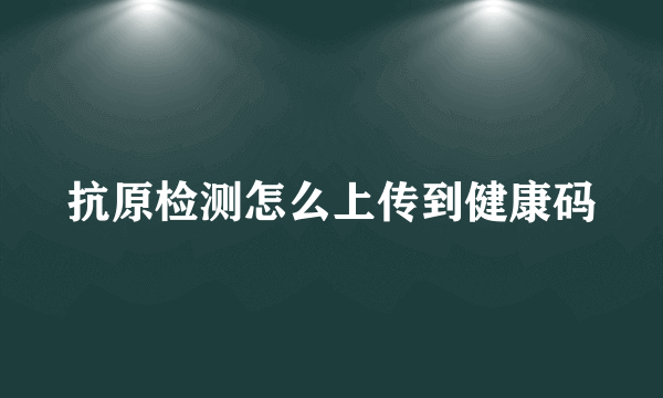 抗原检测怎么上传到健康码