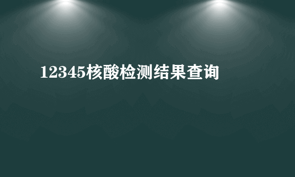 12345核酸检测结果查询