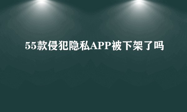 55款侵犯隐私APP被下架了吗