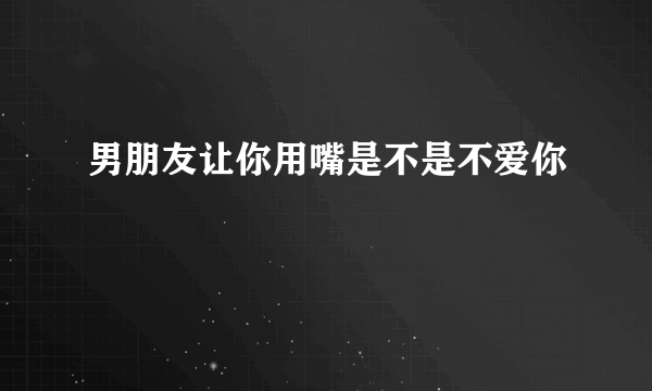 男朋友让你用嘴是不是不爱你