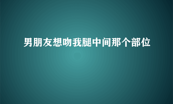 男朋友想吻我腿中间那个部位