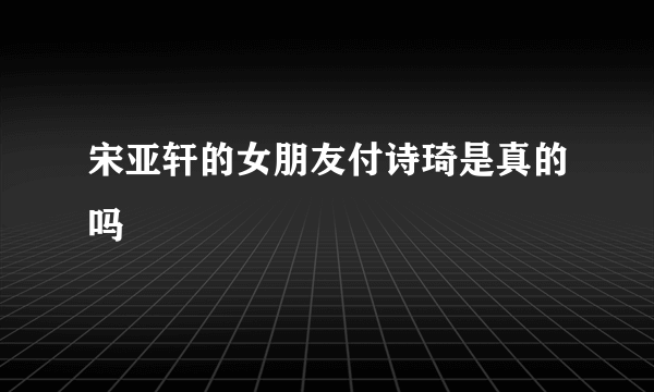 宋亚轩的女朋友付诗琦是真的吗