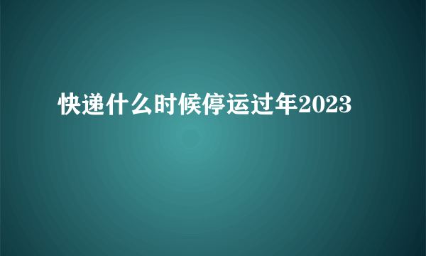 快递什么时候停运过年2023