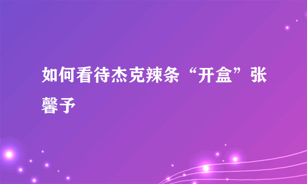 如何看待杰克辣条“开盒”张馨予