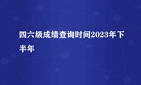 四六级成绩查询时间2023年下半年