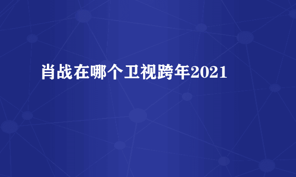 肖战在哪个卫视跨年2021