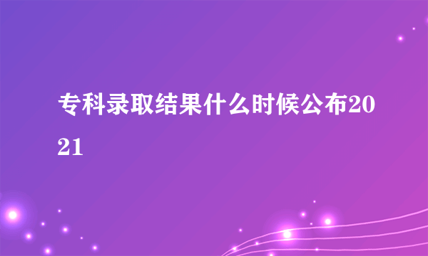 专科录取结果什么时候公布2021