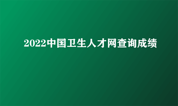 2022中国卫生人才网查询成绩