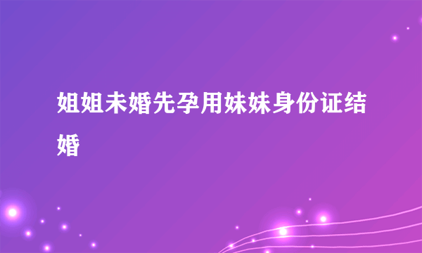 姐姐未婚先孕用妹妹身份证结婚