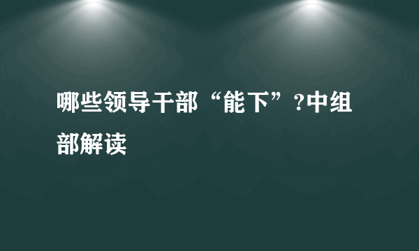 哪些领导干部“能下”?中组部解读