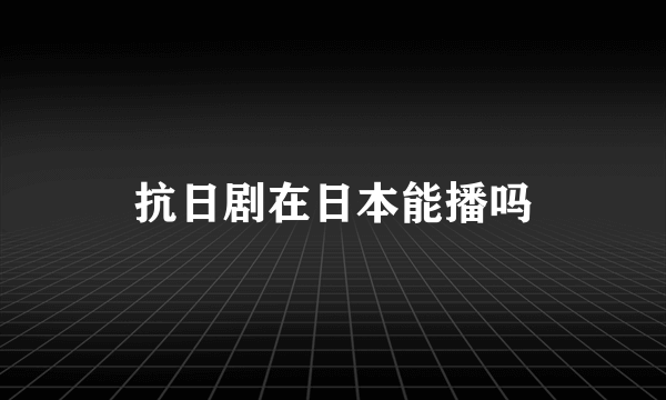 抗日剧在日本能播吗