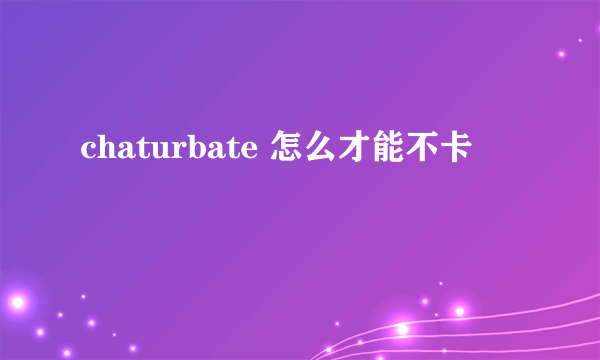 chaturbate 怎么才能不卡