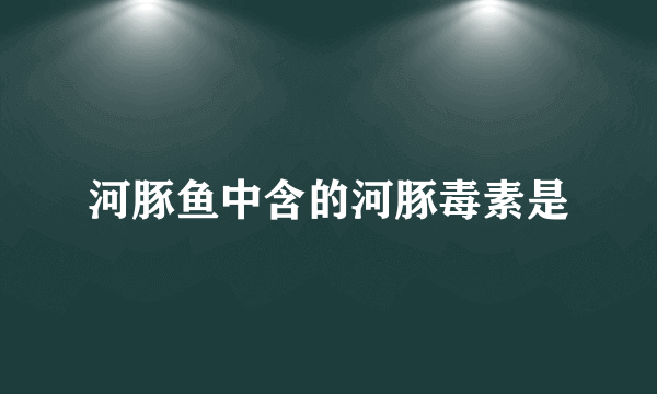 河豚鱼中含的河豚毒素是