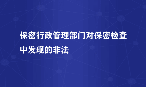 保密行政管理部门对保密检查中发现的非法