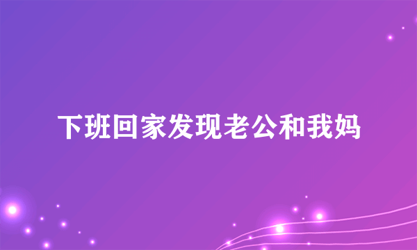 下班回家发现老公和我妈