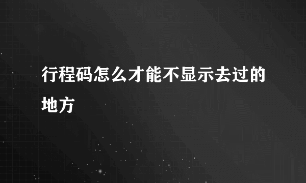 行程码怎么才能不显示去过的地方