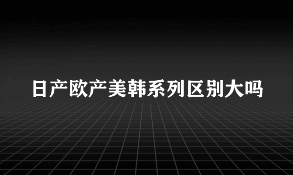 日产欧产美韩系列区别大吗