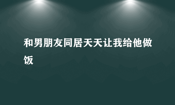 和男朋友同居天天让我给他做饭