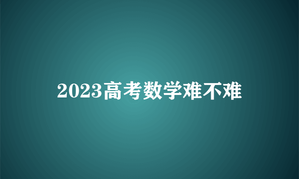 2023高考数学难不难