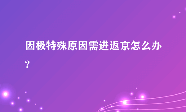 因极特殊原因需进返京怎么办?