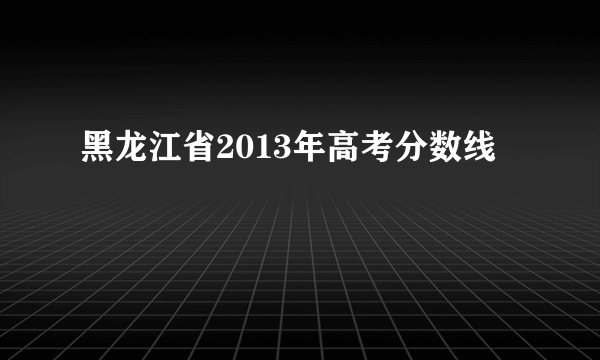 黑龙江省2013年高考分数线