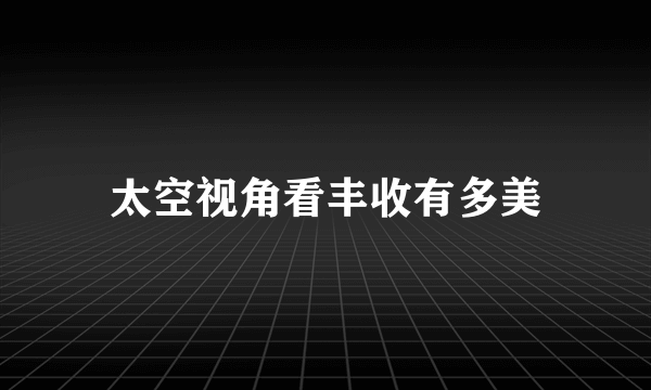 太空视角看丰收有多美