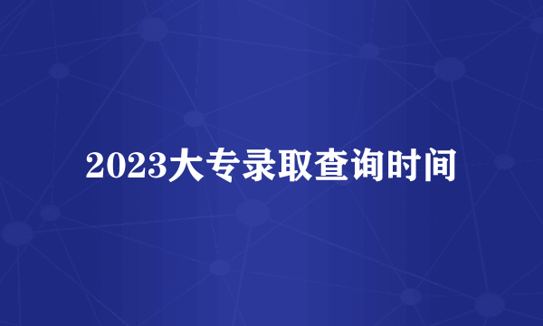 2023大专录取查询时间