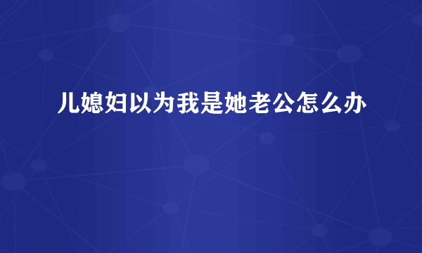 儿媳妇以为我是她老公怎么办