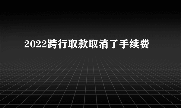 2022跨行取款取消了手续费