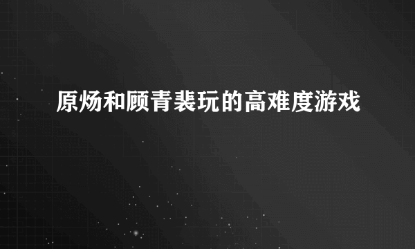 原炀和顾青裴玩的高难度游戏