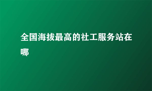 全国海拔最高的社工服务站在哪