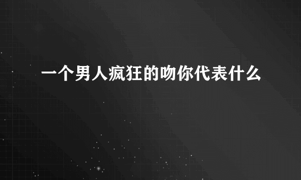 一个男人疯狂的吻你代表什么