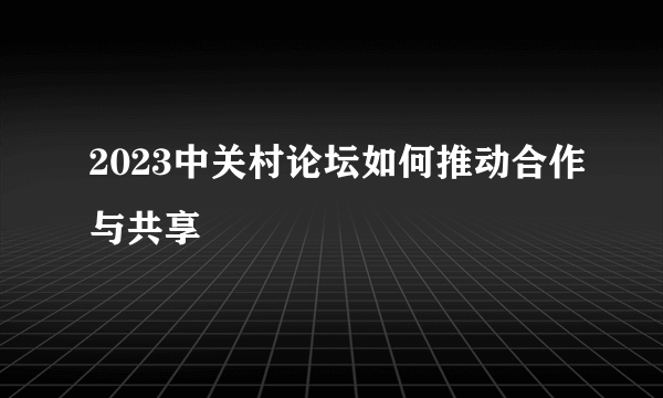 2023中关村论坛如何推动合作与共享