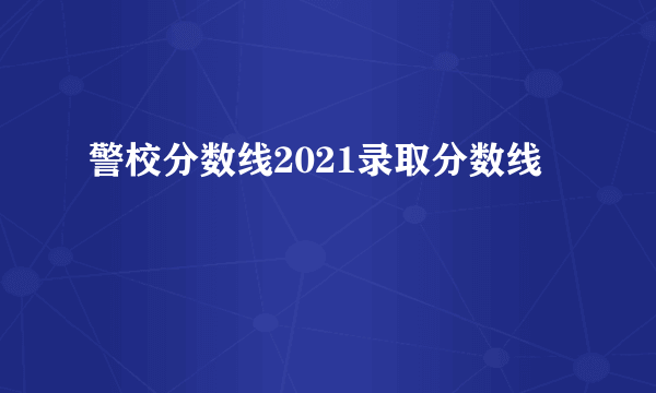 警校分数线2021录取分数线